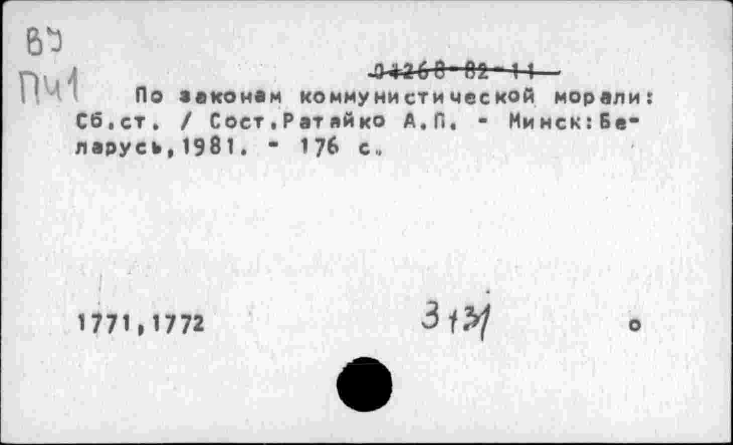 ﻿б'З
Р~А2. ■ 14
I По законам коммунистической морали: Сб.ст. / Сост.Ратайко А.П. - Минск:Бе-парусь,1981. • 176 с»
1771,1772